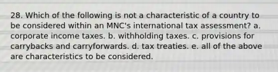 28. Which of the following is not a characteristic of a country to be considered within an MNC's international tax assessment? a. corporate income taxes. b. withholding taxes. c. provisions for carrybacks and carryforwards. d. tax treaties. e. all of the above are characteristics to be considered.