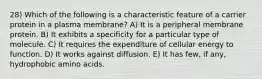 28) Which of the following is a characteristic feature of a carrier protein in a plasma membrane? A) It is a peripheral membrane protein. B) It exhibits a specificity for a particular type of molecule. C) It requires the expenditure of cellular energy to function. D) It works against diffusion. E) It has few, if any, hydrophobic amino acids.