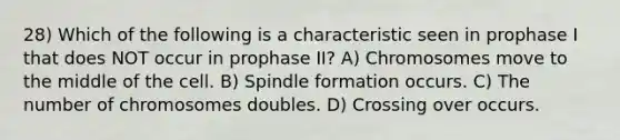 28) Which of the following is a characteristic seen in prophase I that does NOT occur in prophase II? A) Chromosomes move to the middle of the cell. B) Spindle formation occurs. C) The number of chromosomes doubles. D) Crossing over occurs.