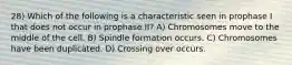 28) Which of the following is a characteristic seen in prophase I that does not occur in prophase II? A) Chromosomes move to the middle of the cell. B) Spindle formation occurs. C) Chromosomes have been duplicated. D) Crossing over occurs.