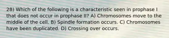 28) Which of the following is a characteristic seen in prophase I that does not occur in prophase II? A) Chromosomes move to the middle of the cell. B) Spindle formation occurs. C) Chromosomes have been duplicated. D) Crossing over occurs.