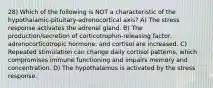 28) Which of the following is NOT a characteristic of the hypothalamic-pituitary-adrenocortical axis? A) The stress response activates the adrenal gland. B) The production/secretion of corticotrophin-releasing factor, adrenocorticotropic hormone, and cortisol are increased. C) Repeated stimulation can change daily cortisol patterns, which compromises immune functioning and impairs memory and concentration. D) The hypothalamus is activated by the stress response.