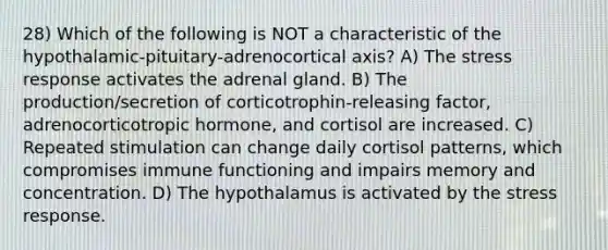 28) Which of the following is NOT a characteristic of the hypothalamic-pituitary-adrenocortical axis? A) The stress response activates the adrenal gland. B) The production/secretion of corticotrophin-releasing factor, adrenocorticotropic hormone, and cortisol are increased. C) Repeated stimulation can change daily cortisol patterns, which compromises immune functioning and impairs memory and concentration. D) The hypothalamus is activated by the stress response.