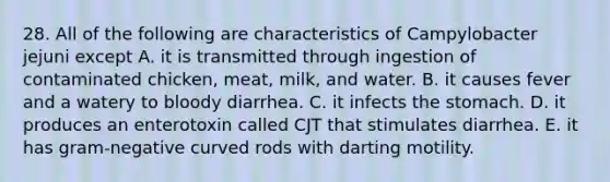 28. All of the following are characteristics of Campylobacter jejuni except A. it is transmitted through ingestion of contaminated chicken, meat, milk, and water. B. it causes fever and a watery to bloody diarrhea. C. it infects the stomach. D. it produces an enterotoxin called CJT that stimulates diarrhea. E. it has gram-negative curved rods with darting motility.