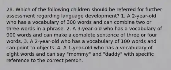 28. Which of the following children should be referred for further assessment regarding language development? 1. A 2-year-old who has a vocabulary of 300 words and can combine two or three words in a phrase. 2. A 3-year-old who has a vocabulary of 900 words and can make a complete sentence of three or four words. 3. A 2-year-old who has a vocabulary of 100 words and can point to objects. 4. A 1-year-old who has a vocabulary of eight words and can say "mommy" and "daddy" with specific reference to the correct person.