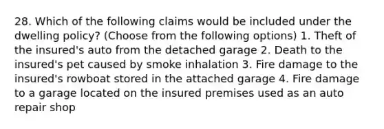 28. Which of the following claims would be included under the dwelling policy? (Choose from the following options) 1. Theft of the insured's auto from the detached garage 2. Death to the insured's pet caused by smoke inhalation 3. Fire damage to the insured's rowboat stored in the attached garage 4. Fire damage to a garage located on the insured premises used as an auto repair shop