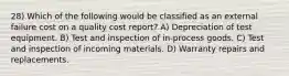 28) Which of the following would be classified as an external failure cost on a quality cost report? A) Depreciation of test equipment. B) Test and inspection of in-process goods. C) Test and inspection of incoming materials. D) Warranty repairs and replacements.