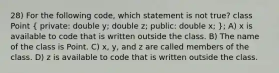 28) For the following code, which statement is not true? class Point ( private: double y; double z; public: double x; ); A) x is available to code that is written outside the class. B) The name of the class is Point. C) x, y, and z are called members of the class. D) z is available to code that is written outside the class.