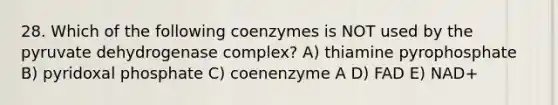 28. Which of the following coenzymes is NOT used by the pyruvate dehydrogenase complex? A) thiamine pyrophosphate B) pyridoxal phosphate C) coenenzyme A D) FAD E) NAD+