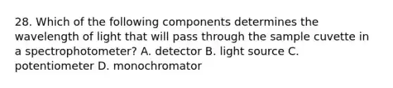 28. Which of the following components determines the wavelength of light that will pass through the sample cuvette in a spectrophotometer? A. detector B. light source C. potentiometer D. monochromator