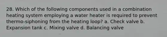 28. Which of the following components used in a combination heating system employing a water heater is required to prevent thermo-siphoning from the heating loop? a. Check valve b. Expansion tank c. Mixing valve d. Balancing valve