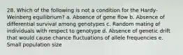 28. Which of the following is not a condition for the Hardy-Weinberg equilibrium? a. Absence of gene flow b. Absence of differential survival among genotypes c. Random mating of individuals with respect to genotype d. Absence of genetic drift that would cause chance fluctuations of allele frequencies e. Small population size