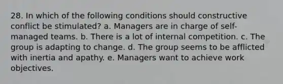 28. In which of the following conditions should constructive conflict be stimulated? a. Managers are in charge of self-managed teams. b. There is a lot of internal competition. c. The group is adapting to change. d. The group seems to be afflicted with inertia and apathy. e. Managers want to achieve work objectives.