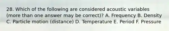 28. Which of the following are considered acoustic variables (more than one answer may be correct)? A. Frequency B. Density C. Particle motion (distance) D. Temperature E. Period F. Pressure