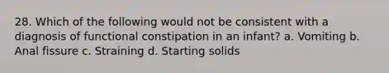 28. Which of the following would not be consistent with a diagnosis of functional constipation in an infant? a. Vomiting b. Anal fissure c. Straining d. Starting solids