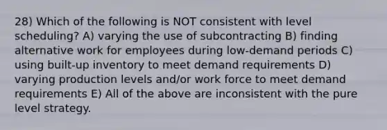 28) Which of the following is NOT consistent with level scheduling? A) varying the use of subcontracting B) finding alternative work for employees during low-demand periods C) using built-up inventory to meet demand requirements D) varying production levels and/or work force to meet demand requirements E) All of the above are inconsistent with the pure level strategy.