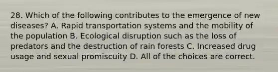 28. Which of the following contributes to the emergence of new diseases? A. Rapid transportation systems and the mobility of the population B. Ecological disruption such as the loss of predators and the destruction of rain forests C. Increased drug usage and sexual promiscuity D. All of the choices are correct.