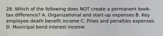 28. Which of the following does NOT create a permanent book-tax difference? A. Organizational and start-up expenses B. Key employee death benefit income C. Fines and penalties expenses D. Municipal bond interest income