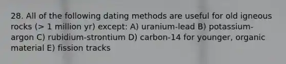 28. All of the following dating methods are useful for old igneous rocks (> 1 million yr) except: A) uranium-lead B) potassium-argon C) rubidium-strontium D) carbon-14 for younger, organic material E) fission tracks