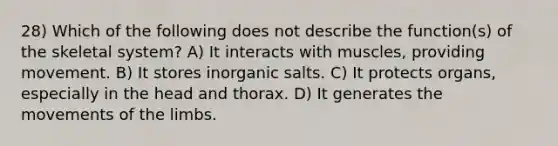 28) Which of the following does not describe the function(s) of the skeletal system? A) It interacts with muscles, providing movement. B) It stores inorganic salts. C) It protects organs, especially in the head and thorax. D) It generates the movements of the limbs.