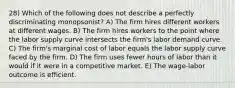 28) Which of the following does not describe a perfectly discriminating monopsonist? A) The firm hires different workers at different wages. B) The firm hires workers to the point where the labor supply curve intersects the firm's labor demand curve. C) The firm's marginal cost of labor equals the labor supply curve faced by the firm. D) The firm uses fewer hours of labor than it would if it were in a competitive market. E) The wage-labor outcome is efficient.