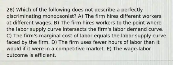 28) Which of the following does not describe a perfectly discriminating monopsonist? A) The firm hires different workers at different wages. B) The firm hires workers to the point where the labor supply curve intersects the firm's labor demand curve. C) The firm's marginal cost of labor equals the labor supply curve faced by the firm. D) The firm uses fewer hours of labor than it would if it were in a competitive market. E) The wage-labor outcome is efficient.