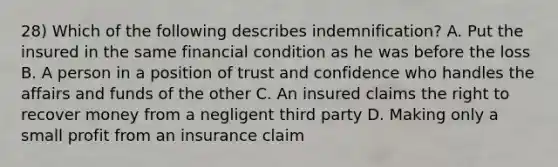 28) Which of the following describes indemnification? A. Put the insured in the same financial condition as he was before the loss B. A person in a position of trust and confidence who handles the affairs and funds of the other C. An insured claims the right to recover money from a negligent third party D. Making only a small profit from an insurance claim