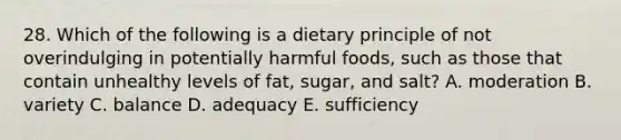 28. Which of the following is a dietary principle of not overindulging in potentially harmful foods, such as those that contain unhealthy levels of fat, sugar, and salt? A. moderation B. variety C. balance D. adequacy E. sufficiency