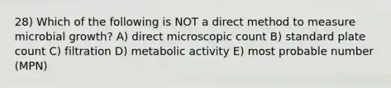 28) Which of the following is NOT a direct method to measure microbial growth? A) direct microscopic count B) standard plate count C) filtration D) metabolic activity E) most probable number (MPN)