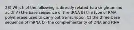 28) Which of the following is directly related to a single amino acid? A) the base sequence of the tRNA B) the type of RNA polymerase used to carry out transcription C) the three-base sequence of mRNA D) the complementarity of DNA and RNA