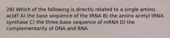 28) Which of the following is directly related to a single amino acid? A) the base sequence of the tRNA B) the amino acetyl tRNA synthase C) the three-base sequence of mRNA D) the complementarity of DNA and RNA