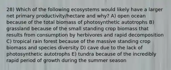 28) Which of the following ecosystems would likely have a larger net primary productivity/hectare and why? A) open ocean because of the total biomass of photosynthetic autotrophs B) grassland because of the small standing crop biomass that results from consumption by herbivores and rapid decomposition C) tropical rain forest because of the massive standing crop biomass and species diversity D) cave due to the lack of photosynthetic autotrophs E) tundra because of the incredibly rapid period of growth during the summer season