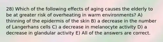 28) Which of the following effects of aging causes the elderly to be at greater risk of overheating in warm environments? A) thinning of the epidermis of the skin B) a decrease in the number of Langerhans cells C) a decrease in melanocyte activity D) a decrease in glandular activity E) All of the answers are correct.