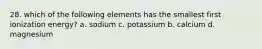 28. which of the following elements has the smallest first ionization energy? a. sodium c. potassium b. calcium d. magnesium