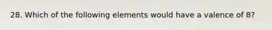 28. Which of the following elements would have a valence of 8?