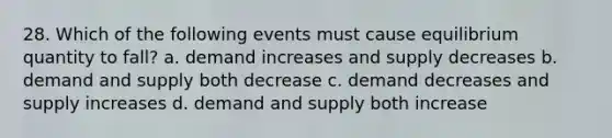 28. Which of the following events must cause equilibrium quantity to fall? a. demand increases and supply decreases b. demand and supply both decrease c. demand decreases and supply increases d. demand and supply both increase