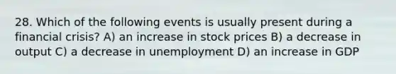 28. Which of the following events is usually present during a financial crisis? A) an increase in stock prices B) a decrease in output C) a decrease in unemployment D) an increase in GDP