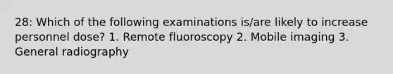 28: Which of the following examinations is/are likely to increase personnel dose? 1. Remote fluoroscopy 2. Mobile imaging 3. General radiography