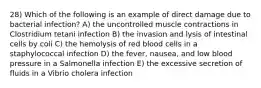 28) Which of the following is an example of direct damage due to bacterial infection? A) the uncontrolled muscle contractions in Clostridium tetani infection B) the invasion and lysis of intestinal cells by coli C) the hemolysis of red blood cells in a staphylococcal infection D) the fever, nausea, and low blood pressure in a Salmonella infection E) the excessive secretion of fluids in a Vibrio cholera infection