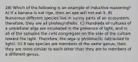 28) Which of the following is an example of inductive reasoning? A) If a banana is not ripe, then an ape will not eat it. B) Numerous different species live in sunny parts of an ecosystem; therefore, they are all photosynthetic. C) Hundreds of cultures of a unicellular alga are incubated in the presence of light, and in all of the samples the cells congregate on the side of the culture toward the light. Therefore, the alga is phototactic (attracted to light). D) If two species are members of the same genus, then they are more similar to each other than they are to members of a different genus.