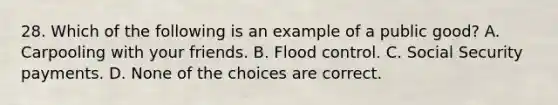 28. Which of the following is an example of a public good? A. Carpooling with your friends. B. Flood control. C. Social Security payments. D. None of the choices are correct.