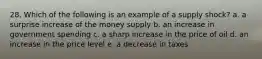 28. Which of the following is an example of a supply shock? a. a surprise increase of the money supply b. an increase in government spending c. a sharp increase in the price of oil d. an increase in the price level e. a decrease in taxes