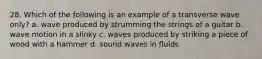 28. Which of the following is an example of a transverse wave only? a. wave produced by strumming the strings of a guitar b. wave motion in a slinky c. waves produced by striking a piece of wood with a hammer d. sound waves in fluids