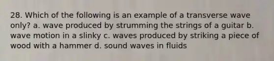 28. Which of the following is an example of a transverse wave only? a. wave produced by strumming the strings of a guitar b. <a href='https://www.questionai.com/knowledge/kpc8YLKZxg-wave-motion' class='anchor-knowledge'>wave motion</a> in a slinky c. waves produced by striking a piece of wood with a hammer d. sound waves in fluids