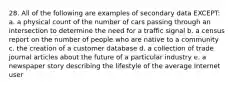 28. All of the following are examples of secondary data EXCEPT: a. a physical count of the number of cars passing through an intersection to determine the need for a traffic signal b. a census report on the number of people who are native to a community c. the creation of a customer database d. a collection of trade journal articles about the future of a particular industry e. a newspaper story describing the lifestyle of the average Internet user