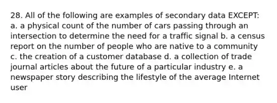 28. All of the following are examples of secondary data EXCEPT: a. a physical count of the number of cars passing through an intersection to determine the need for a traffic signal b. a census report on the number of people who are native to a community c. the creation of a customer database d. a collection of trade journal articles about the future of a particular industry e. a newspaper story describing the lifestyle of the average Internet user