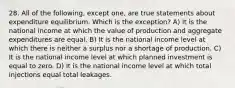 28. All of the following, except one, are true statements about expenditure equilibrium. Which is the exception? A) It is the national income at which the value of production and aggregate expenditures are equal. B) It is the national income level at which there is neither a surplus nor a shortage of production. C) It is the national income level at which planned investment is equal to zero. D) It is the national income level at which total injections equal total leakages.