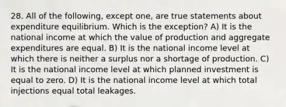 28. All of the following, except one, are true statements about expenditure equilibrium. Which is the exception? A) It is the national income at which the value of production and aggregate expenditures are equal. B) It is the national income level at which there is neither a surplus nor a shortage of production. C) It is the national income level at which planned investment is equal to zero. D) It is the national income level at which total injections equal total leakages.