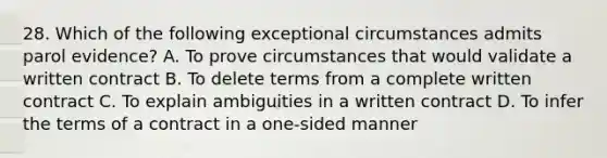 28. Which of the following exceptional circumstances admits parol evidence? A. To prove circumstances that would validate a written contract B. To delete terms from a complete written contract C. To explain ambiguities in a written contract D. To infer the terms of a contract in a one-sided manner