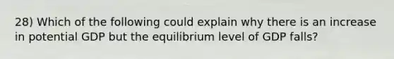 28) Which of the following could explain why there is an increase in potential GDP but the equilibrium level of GDP falls?